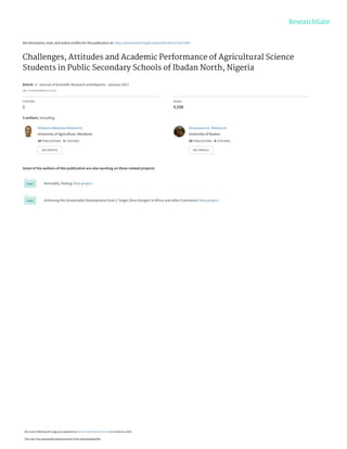 See discussions, stats, and author profiles for this publication at: https://www.researchgate.net/publication/313272687
Challenges, Attitudes and Academic Performance of Agricultural Science
Students in Public Secondary Schools of Ibadan North, Nigeria
Article  in  Journal of Scientific Research and Reports · January 2017
DOI: 10.9734/JSRR/2017/31216
CITATION
1
READS
4,598
3 authors, including:
Some of the authors of this publication are also working on these related projects:
Normality Testing View project
Achieving the Sustainable Development Goal 2 Target (Zero Hunger) in Africa and other Continents View project
Olutosin Ademola Otekunrin
University of Agriculture, Abeokuta
24 PUBLICATIONS   3 CITATIONS   
SEE PROFILE
Oluwaseun A. Otekunrin
University of Ibadan
29 PUBLICATIONS   4 CITATIONS   
SEE PROFILE
All content following this page was uploaded by Olutosin Ademola Otekunrin on 24 February 2018.
The user has requested enhancement of the downloaded file.
 