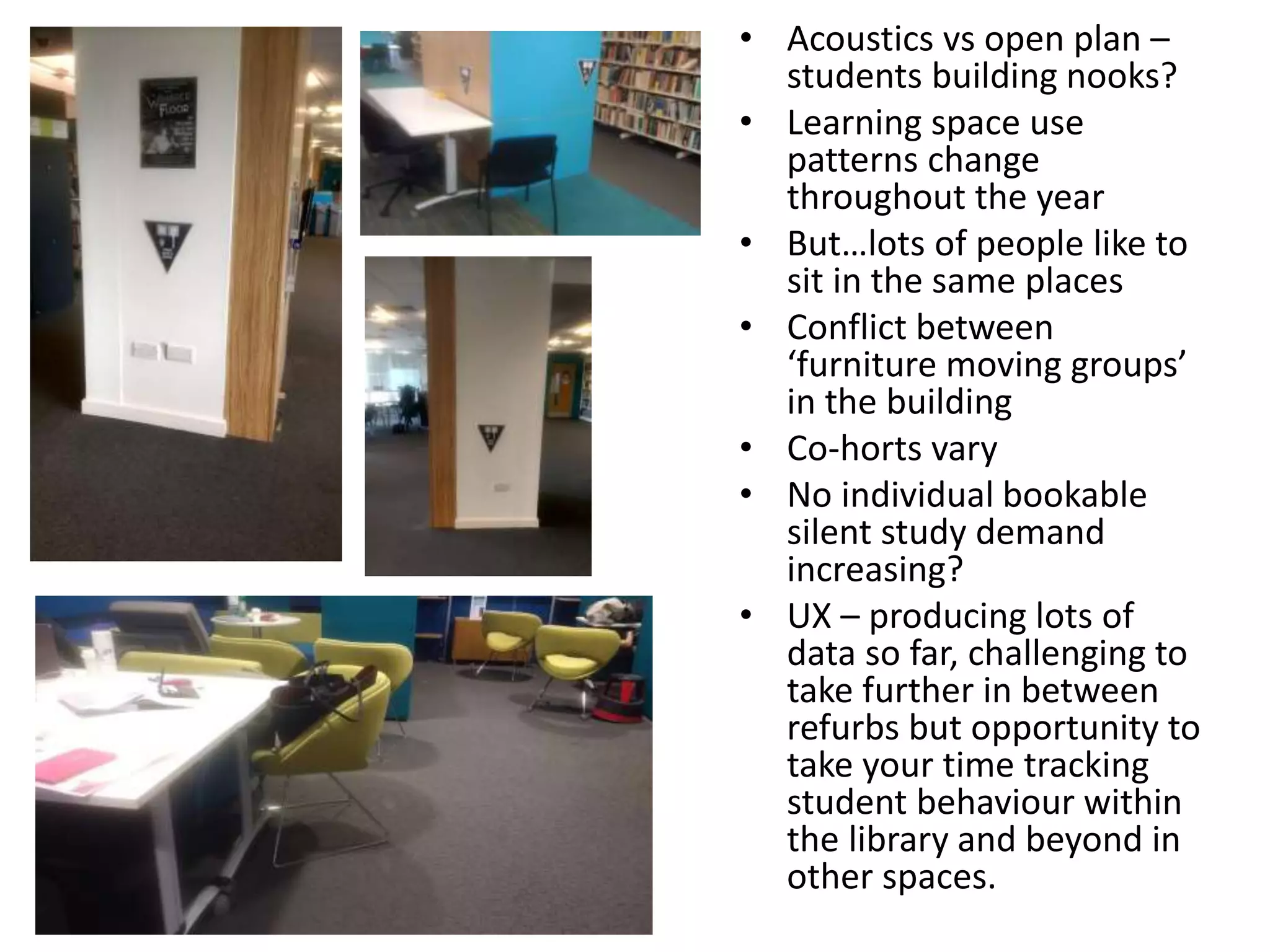 • Acoustics vs open plan –
students building nooks?
• Learning space use
patterns change
throughout the year
• But…lots of people like to
sit in the same places
• Conflict between
‘furniture moving groups’
in the building
• Co-horts vary
• No individual bookable
silent study demand
increasing?
• UX – producing lots of
data so far, challenging to
take further in between
refurbs but opportunity to
take your time tracking
student behaviour within
the library and beyond in
other spaces.
 