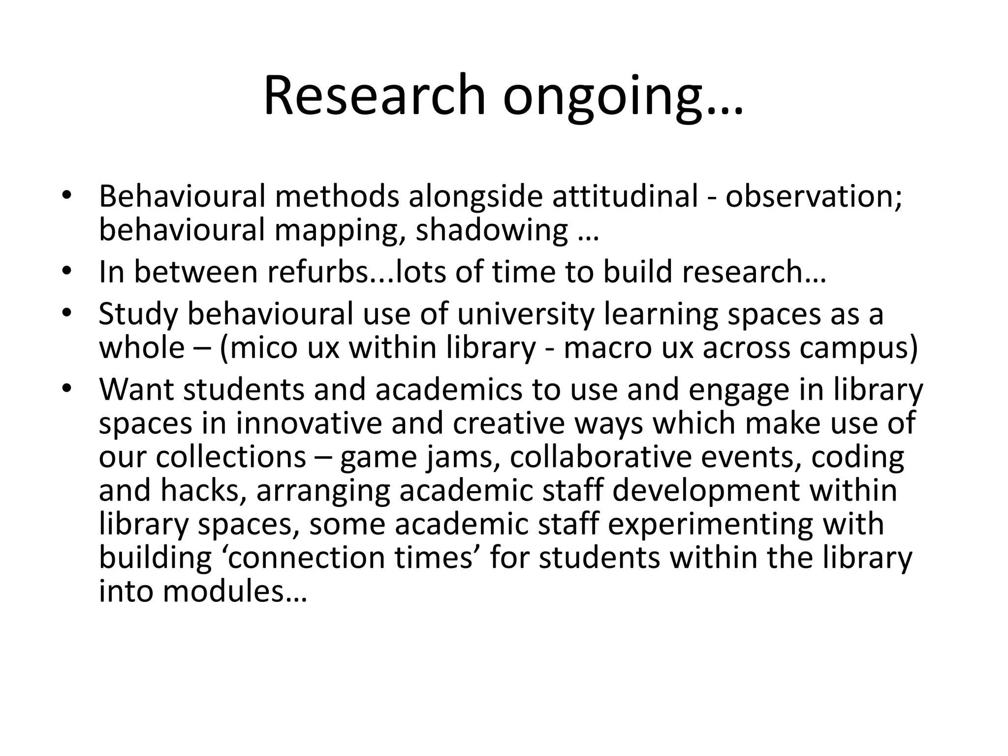 Research ongoing…
• Behavioural methods alongside attitudinal - observation;
behavioural mapping, shadowing …
• In between refurbs...lots of time to build research…
• Study behavioural use of university learning spaces as a
whole – (mico ux within library - macro ux across campus)
• Want students and academics to use and engage in library
spaces in innovative and creative ways which make use of
our collections – game jams, collaborative events, coding
and hacks, arranging academic staff development within
library spaces, some academic staff experimenting with
building ‘connection times’ for students within the library
into modules…
 
