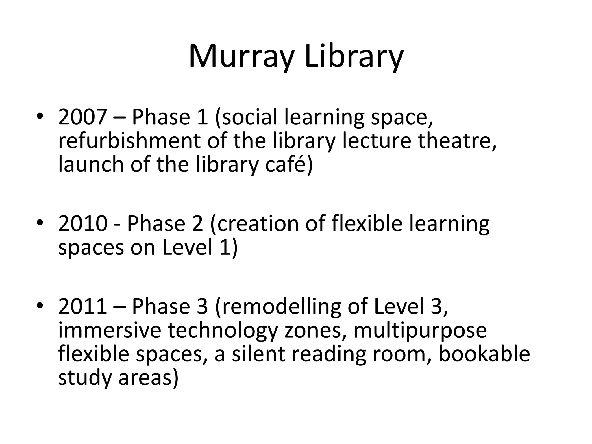 Murray Library
• 2007 – Phase 1 (social learning space,
refurbishment of the library lecture theatre,
launch of the library café)
• 2010 - Phase 2 (creation of flexible learning
spaces on Level 1)
• 2011 – Phase 3 (remodelling of Level 3,
immersive technology zones, multipurpose
flexible spaces, a silent reading room, bookable
study areas)
 