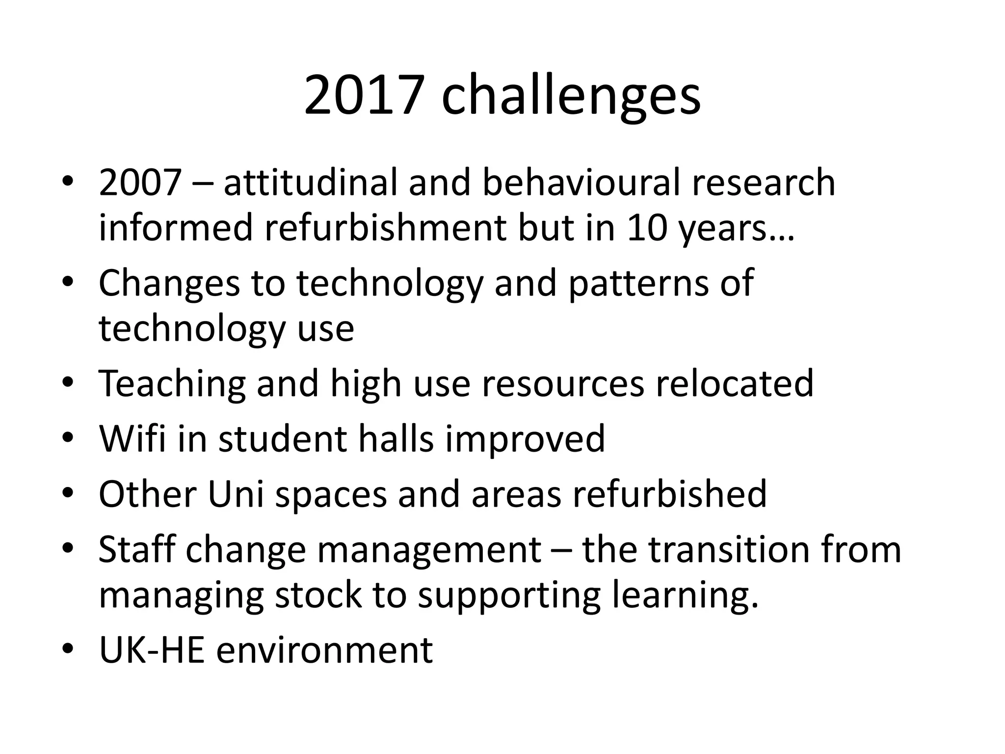 2017 challenges
• 2007 – attitudinal and behavioural research
informed refurbishment but in 10 years…
• Changes to technology and patterns of
technology use
• Teaching and high use resources relocated
• Wifi in student halls improved
• Other Uni spaces and areas refurbished
• Staff change management – the transition from
managing stock to supporting learning.
• UK-HE environment
 