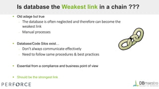  Old adage but true
– The database is often neglected and therefore can become the
weakest link
– Manual processes
 Database/Code Silos exist…
– Don’t always communicate effectively
– Need to follow same procedures & best practices
 Essential from a compliance and business point of view
 Should be the strongest link
Is database the Weakest link in a chain ???
 