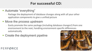  Automate “everything”
– Package the deployment of database changes along with all your other
application components to give a unified picture
 Move the process upstream
– Easily promote the same package (including database changes!) from one
environment to the next, handling environment-specific differences
automatically
 Create the deployment pipeline
For successful CD:
 