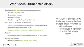 What does DBmaestro offer?
▪ Database Enforced Change Management solution
– Database source control
– Enforce best practices
– Plugs into Perforce
– Database merge & change impact analysis
▪ DevOps & CD Solution for databases
– Baseline aware deployment automation, rollback & recovery
– Reduce database deployment issues
– Plugs into release management & Continuous Delivery
▪ Security
– Control roles & responsibilities when introducing DB changes
▪ Audit & Compliance
– Know who can do what, where, when & why
Allows you to package, verify,
deploy and promote database
changes just as you would do
with application code…
putting you in a position
to build a full delivery
pipeline…
 