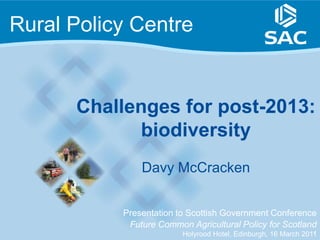 Rural Policy Centre


      Challenges for post-2013:
            biodiversity
               Davy McCracken


           Presentation to Scottish Government Conference
            Future Common Agricultural Policy for Scotland
                                                                1
                         Holyrood Hotel, Edinburgh, 16 March 2011
 