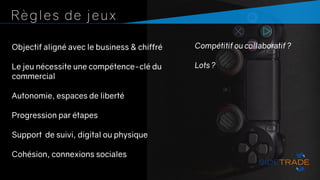Règles de jeux
Objectif aligné avec le business & chiffré
Le jeu nécessite une compétence-clé du
commercial
Autonomie, espaces de liberté
Progression par étapes
Support de suivi, digital ou physique
Cohésion, connexions sociales
Compétitif ou collaboratif ?
Lots ?
 