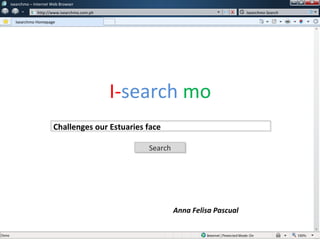 w   isearchmo – Internet Web Browser
               w   http://www.isearchmo.com.ph                                      Isearchmo Search

      Isearchmo Homepage




                                                 I-search mo
                          Challenges our Estuaries face

                                                     Search
                                                     Search




                                                              Anna Felisa Pascual
 