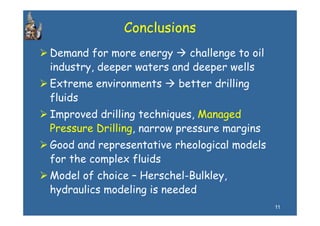 Conclusions
Demand for more energy     challenge to oil
industry, deeper waters and deeper wells
Extreme env ronments
        environments     better drilling
                                dr ll ng
fluids
Improved drilling techniques Managed
                   techniques,
Pressure Drilling, narrow pressure margins
Good and representative rheological models
for the complex fluids
           p
Model of choice – Herschel-Bulkley,
hydraulics modeling is needed
                                              11
 