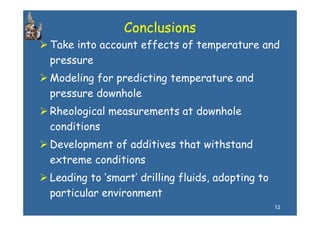 Conclusions
Take into account effects of temperature and
pressure
Modeling for predicting temperature and
pressure downhole
Rheological measurements at downhole
conditions
Development of additives that withstand
extreme conditions
Leading to ‘smart’ drilling fluids, adopting to
particular environment
   ti l       i        t
                                                  12
 