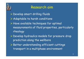 Research aim
Develop smart drilling fluids
Adaptable to harsh conditions
Have available t h i
H        il bl techniques for optimal
                        sf      ti l
measurements of fluid properties, particularly
rheology
Develop hydraulics models for pressure drop
prediction along the wellbore
Better understanding efficient cuttings
transport in a multiphase environment
                                              2
 
