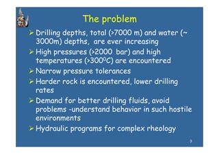 The problem
Drilling depths, total (>7000 m) and water (~
3000m) depths, are ever increasing
         depths
High pressures (>2000 bar) and high
temperatures (>3000C) are encountered
Narrow pressure tolerances
Harder rock is encountered, lower drilling
rates
Demand for better drilling fluids, avoid
p
problems -understand behavior in such hostile
       m
environments
Hydraulic programs for complex rheology
                                            3
 