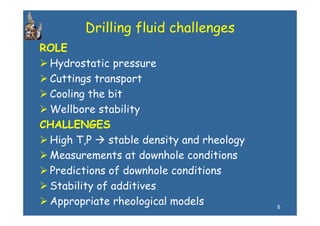 Drilling fluid challenges
ROLE
 Hydrostatic pressure
 Cuttings transport
 Cooling the bit
 Wellbore stability
           stab l ty
CHALLENGES
 High T P
      T,P    stable density and rheology
 Measurements at downhole conditions
 Predictions of downhole conditions
 Stability of additives
         y f
 Appropriate rheological models            6
 
