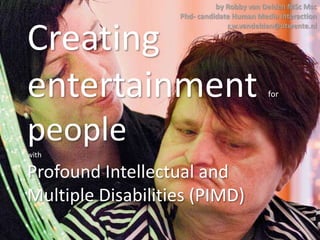 Creating
entertainment for
peoplewith
Profound Intellectual and
Multiple Disabilities (PIMD)
1
by Robby van Delden MSc Msc
Phd- candidate Human Media Interaction
r.w.vandelden@utwente.nl
 