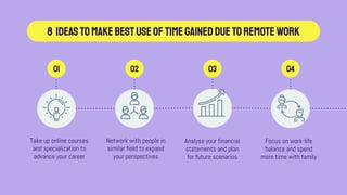 8 IdeastomakebestuseofTIMEGAINEDDUETOREMOTEWORK
Take up online courses
and specialization to
advance your career
Network with people in
similar field to expand
your perspectives
01 02 03 04
Analyse your financial
statements and plan
for future scenarios
Focus on work-life
balance and spend
more time with family
 