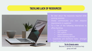 TACKLINGLackofResources
• Be clear about the resources required while
working remotely
• Clearly communicate your new resource
requirements to superiors
• Try a few of the following alternatives to
office facilities:
○ Scanning apps
○ PDF creators
○ Digital Signature apps
○ Online notarising services
• Coordinate and distribute tasks amongst
team members who have resources.
Tip for Empuls users:
Become a member of a resource help
group and add
 