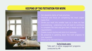 KEEPINGUPTHEMotivationforwork
• Get absolute clarity of task priorities
• Prioritize and focus on completing the most urgent
tasks first
• Divide your work into smaller task so it does not feel
overwhelming - understand who all need to contribute
to complete the task and give them a heads-up on the
requirements
• Create a work routine and stick to it everyday
• Be proactive in updating about the work progress to
your superiors
• Dress up for the work hours
Tip for Empuls users:
Take part in online engagement programs
conducted by HR
 