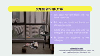 Dealingwithisolation
• Talk about Non-work topics with your
fellow co-workers
• Talk with your family and friends and
share your anxieties
• Initiate after work video calls with your
colleagues to catch up on office chatter
• Be patient and supportive to your
colleagues
Tip for Empuls users:
Create exclusive group chats for your work friends and
make it a strictly ‘no-work-discussion’ zone
 