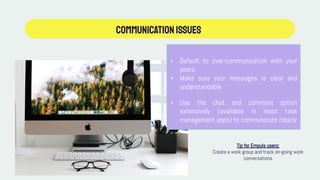 Communicationissues
• Default to over-communication with your
peers
• Make sure your messages is clear and
understandable
• Use the chat and comment option
extensively (available in most task
management apps) to communicate clearly
Tip for Empuls users:
Create a work group and track on-going work
conversations
 