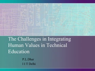 The Challenges in Integrating
Human Values in Technical
Education
P.L.Dhar
I I T Delhi

 