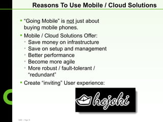 Reasons To Use Mobile / Cloud Solutions

  “Going Mobile” is not just about
   buying mobile phones.
  Mobile / Cloud Solutions Offer:
   • Save money on infrastructure
   • Save on setup and management
   • Better performance
   • Become more agile
   • More robust / fault-tolerant /
     “redundant”
  Create “inviting” User experience:




CBRE | Page 16
 