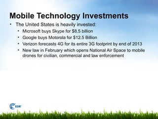 Mobile Technology Investments
• The United States is heavily invested:
   •   Microsoft buys Skype for $8.5 billion
   •   Google buys Motorola for $12.5 Billion
   •   Verizon forecasts 4G for its entire 3G footprint by end of 2013
   •   New law in February which opens National Air Space to mobile
       drones for civilian, commercial and law enforcement
 