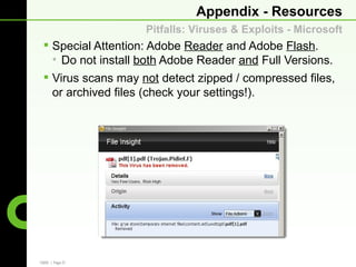 Appendix - Resources
                    Pitfalls: Viruses & Exploits - Microsoft
  Special Attention: Adobe Reader and Adobe Flash.
   • Do not install both Adobe Reader and Full Versions.
  Virus scans may not detect zipped / compressed files,
   or archived files (check your settings!).




CBRE | Page 27
 