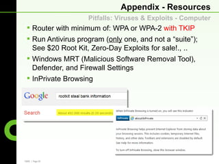 Appendix - Resources
                    Pitfalls: Viruses & Exploits - Computer
  Router with minimum of: WPA or WPA-2 with TKIP
  Run Antivirus program (only one, and not a “suite”);
   See $20 Root Kit, Zero-Day Exploits for sale!., ..
  Windows MRT (Malicious Software Removal Tool),
   Defender, and Firewall Settings
  InPrivate Browsing




CBRE | Page 29
 