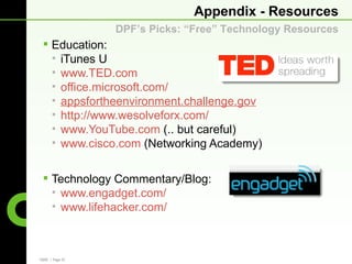 Appendix - Resources
                 DPF’s Picks: “Free” Technology Resources
  Education:
   • iTunes U
   • www.TED.com
   • office.microsoft.com/
   • appsfortheenvironment.challenge.gov
   • http://www.wesolveforx.com/
   • www.YouTube.com (.. but careful)
   • www.cisco.com (Networking Academy)


  Technology Commentary/Blog:
   • www.engadget.com/
   • www.lifehacker.com/



CBRE | Page 33
 