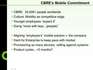 CBRE’s Mobile Commitment

  CBRE: 34,000+ people worldwide
  Culture: Mobility as competitive edge
  Younger employees “expect it”
  Doing “more with less.. (people)”


  Aligning “employee’s” mobile solution v. the company
  Hard for Enterprise to keep pace with market
  Provisioning so many devices; vetting against systems
  Product cycles.. <3 months?




CBRE | Page 7
 