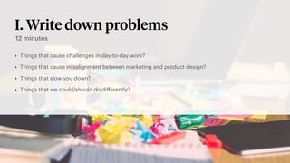 I. Write down problems
• Things that cause challenges in day-to-day work?
• Things that cause misalignment between marketing and product design?
• Things that slow you down?
• Things that we could/should do diﬀerently?
12 minutes
 