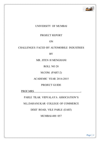 Page | 1
UNIVERSITY OF MUMBAI
PROJECT REPORT
ON
CHALLENGES FACED BY AUTOMOBILE INDUSTRIES
BY
MR. JITEN H MENGHANI
ROLL NO 28
M.COM. (PART-2)
ACADEMIC YEAR 2014-2015
PROJECT GUIDE
PROF.MRS .
PARLE TILAK VIDYALAYA ASSOCIATION’S
M.L.DAHANUKAR COLLEGE OF COMMERCE
DIXIT ROAD, VILE PARLE (EAST)
MUMBAI-400 057
 