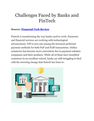 Challenges Faced by Banks and
FinTech
Source: Financial Tech Review
Fintech is transforming the way banks used to work. Payments
and financial services are evolving with technological
advancement. UPI is now one among the foremost preferred
payment methods for both P2P and P2M transactions. Online
commerce has become more convenient due to payment solution
companies and their products. While all of those have benefited
customers to an excellent extend, banks are still struggling to deal
with the towering change that fintech has born to.
 