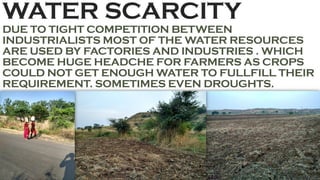 WATER SCARCITY
DUE TO TIGHT COMPETITION BETWEEN
INDUSTRIALISTS MOST OF THE WATER RESOURCES
ARE USED BY FACTORIES AND INDUSTRIES . WHICH
BECOME HUGE HEADCHE FOR FARMERS AS CROPS
COULD NOT GET ENOUGH WATER TO FULLFILL THEIR
REQUIREMENT. SOMETIMES EVEN DROUGHTS.
 