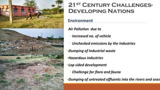 21st Century Challenges-
Developing Nations
Environment
Air Pollution due to
◦ Increased no. of vehicle
◦ Unchecked emissions by the industries
•Dumping of Industrial waste
•Hazardous industries
•Lop sided development
◦ Challenge for flora and fauna
•Dumping of untreated effluents into the rivers and seas
Presentation Title
 