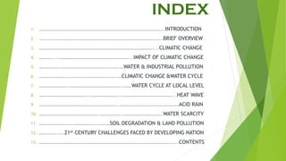 INDEX
1. …………………………………………………………………………………..INTRODUCTION
2. .….……………………………………………………………………….…..BRIEF OVERVIEW
3. ……………………………………………………………………………...CLIMATIC CHANGE
4. ……….....……………………………………………...IMPACT OF CLIMATIC CHANGE
5. …………….…………………………….……….…WATER & INDUSTRIAL POLLUTION
6. ………………….……………………………….…CLIMATIC CHANGE &WATER CYCLE
7. ………………….…………………………………..……WATER CYCLE AT LOCAL LEVEL
8. ………………………………..…………………..…………………………………..HEAT WAVE
9. …………………………………….……………..………………………………………ACID RAIN
10. ……………………………………….……………..…………………………WATER SCARCITY
11. ……………………..……………..………SOIL DEGRADATION & LAND POLLUTION
12. …………...…21st CENTURY CHALLENGES FACED BY DEVELOPING NATION
13. ……………………………………………………………………………………….…..CONTENTS
 
