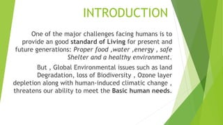 INTRODUCTION
One of the major challenges facing humans is to
provide an good standard of Living for present and
future generations: Proper food ,water ,energy , safe
Shelter and a healthy environment.
But , Global Environmental issues such as land
Degradation, loss of Biodiversity , Ozone layer
depletion along with human-induced climatic change ,
threatens our ability to meet the Basic human needs.
 