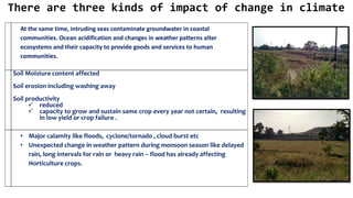 At the same time, intruding seas contaminate groundwater in coastal
communities. Ocean acidification and changes in weather patterns alter
ecosystems and their capacity to provide goods and services to human
communities.
Soil Moisture content affected
Soil erosion including washing away
Soil productivity
✓ reduced
✓ capacity to grow and sustain same crop every year not certain, resulting
in low yield or crop failure .
• Major calamity like floods, cyclone/tornado , cloud burst etc
• Unexpected change in weather pattern during monsoon season like delayed
rain, long intervals for rain or heavy rain – flood has already affecting
Horticulture crops.
There are three kinds of impact of change in climate
 
