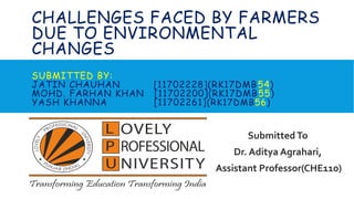 CHALLENGES FACED BY FARMERS
DUE TO ENVIRONMENTAL
CHANGES
SUBMITTED BY:
JATIN CHAUHAN [11702228](RK17DMB54)
MOHD. FARHAN KHAN [11702200](RK17DMB55)
YASH KHANNA [11702261](RK17DMB56)
Submitted To
Dr. Aditya Agrahari,
Assistant Professor(CHE110)
 