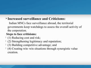  Increased   surveillance and Criticisms:
   Indian MNCs face surveillance abroad, the territorial
  governments keep watchdogs to assess the overall activity of
  the corporation.
 Steps to face critisisms:
 (1) Reducing cost and risk;
 (2) Strengthening legitimacy and reputation;
 (3) Building competitive advantage; and
 (4) Creating win–win situations through synergistic value

  creation.
 