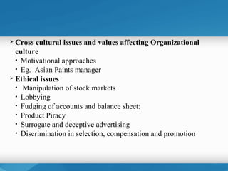  Cross  cultural issues and values affecting Organizational
  culture
  • Motivational approaches
  • Eg. Asian Paints manager
 Ethical issues
  • Manipulation of stock markets
  • Lobbying
  • Fudging of accounts and balance sheet:
  • Product Piracy
  • Surrogate and deceptive advertising
  • Discrimination in selection, compensation and promotion
 