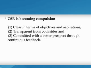    CSR is becoming compulsion

    (1) Clear in terms of objectives and aspirations,
    (2) Transparent from both sides and
    (3) Committed with a better prospect through
    continuous feedback.
 