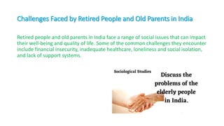 Challenges Faced by Retired People and Old Parents in India
Retired people and old parents in India face a range of social issues that can impact
their well-being and quality of life. Some of the common challenges they encounter
include financial insecurity, inadequate healthcare, loneliness and social isolation,
and lack of support systems.
 