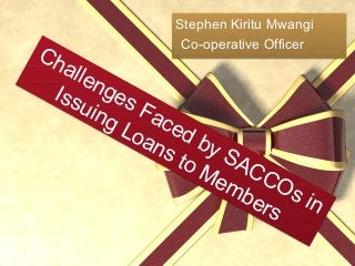 Challenges Faced by SACCOs in
Issuing Loans to Members
Challenges Faced by SACCOs in
Issuing Loans to Members
Stephen Kiritu Mwangi
Co-operative Officer
Stephen Kiritu Mwangi
Co-operative Officer
 