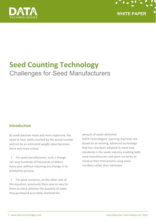 Seed Counting Technology
 Challenges for Seed Manufacturers




Introduction

As seeds become more and more expensive, the      amount of seeds delivered.
need to have seeds counted by the actual number   DATA Technologies’ counting machines are
and not by an estimated weight value becomes      based on an existing, advanced technology
more and more critical.                           that has now been adapted to meet new
                                                  standards in the seeds industry enabling both
  For seed manufacturers, such a change          seed manufacturers and plant nurseries to
can save hundreds of thousands of dollars         conduct their transactions using exact
every year without requiring any change in its    numbers rather than estimates.
production process.

  For plant nurseries, on the other side of
this equation, previously there was no way for
them to check whether the quantity of seeds
they purchased accurately matched the




1 www.data-technologies.com                                         Data Detection Technologies Ltd. 2012
 
