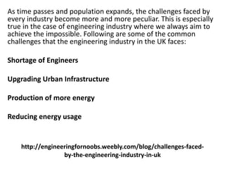 http://engineeringfornoobs.weebly.com/blog/challenges-faced-
by-the-engineering-industry-in-uk
As time passes and population expands, the challenges faced by
every industry become more and more peculiar. This is especially
true in the case of engineering industry where we always aim to
achieve the impossible. Following are some of the common
challenges that the engineering industry in the UK faces:
Shortage of Engineers
Upgrading Urban Infrastructure
Production of more energy
Reducing energy usage