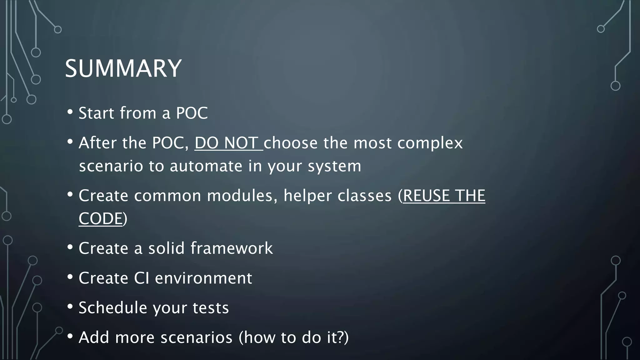SUMMARY
• Start from a POC
• After the POC, DO NOT choose the most complex
scenario to automate in your system
• Create common modules, helper classes (REUSE THE
CODE)
• Create a solid framework
• Create CI environment
• Schedule your tests
• Add more scenarios (how to do it?)