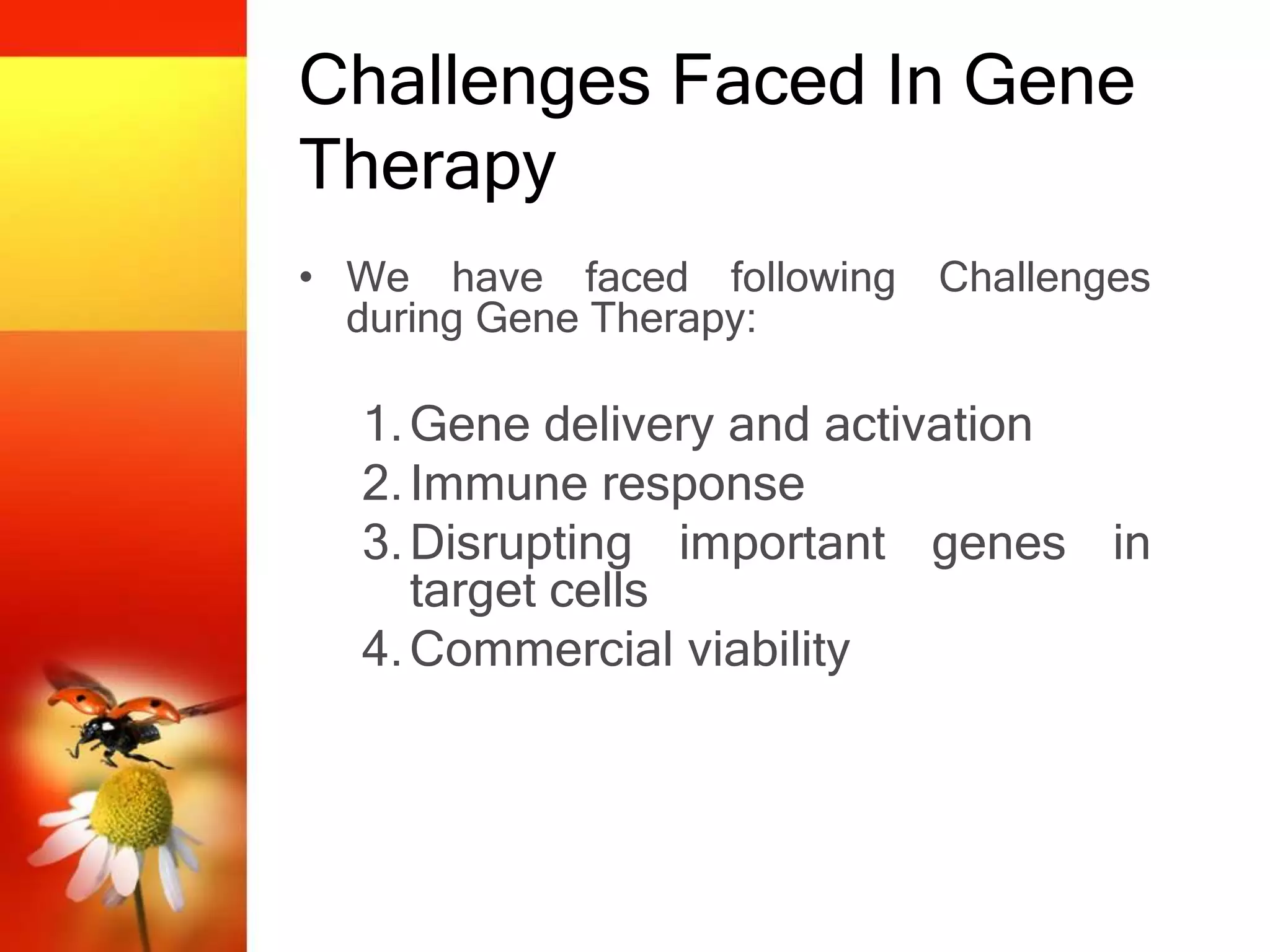 Challenges Faced In Gene
Therapy
• We have faced following Challenges
during Gene Therapy:
1.Gene delivery and activation
2.Immune response
3.Disrupting important genes in
target cells
4.Commercial viability