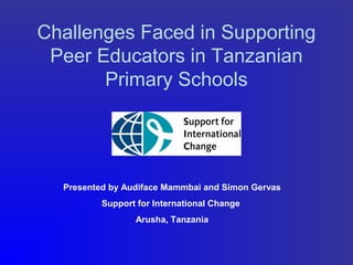 Challenges Faced in Supporting
Peer Educators in Tanzanian
Primary Schools
Presented by Audiface Mammbai and Simon Gervas
Support for International Change
Arusha, Tanzania
 