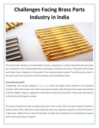 Challenges Facing Brass Parts
Industry in India
The brass parts industry is an intermediate industry, supplying to a range of industries that use brass
as a component. This includes electronics, pneumatics, hydraulics and more. The growth of the brass
parts India, hence, depends on the growth of the industrial sector overall. The defining news here in
the recent years has come from both the domestic and international sector.
International growth
Traditionally, the industry dealing in brass parts India has largely been confined to the domestic
markets. Parts of the reason were India’s own closed markets. Later the bulk of the exports were limited
to African States. However, aggressive marketing has opened up this share. Today India also exports
to American and European markets.
The share of exports has also increased by double. From a mere 10%, the current share of exports in
total turnover is 20%. While this is still a fairly low share, the impressive growth in a short time span is
a good sign. Added to this is the fact that these are high value markets that are expected to improve
both volumes and value of exports.
 