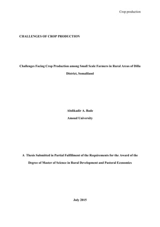 Crop production
CHALLENGES OF CROP PRODUCTION
Challenges Facing Crop Production among Small Scale Farmers in Rural Areas of Dilla
District, Somaliland
Abdikadir A. Bade
Amoud University
A Thesis Submitted in Partial Fulfillment of the Requirements for the Award of the
Degree of Master of Science in Rural Development and Pastoral Economics
July 2015
 